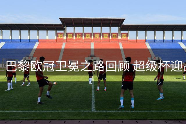 巴黎欧冠卫冕之路回顾 超级杯迎战维拉谁能胜出